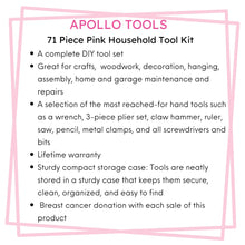 Apollo Tools 71 Piece Household Tool Kit Pink features include Great for crafts,  woodwork, decoration, hanging, assembly, home and garage maintenance and repairs
A selection of the most reached-for hand tools such as a wrench, 3-piece plier set, claw hammer, ruler, saw, pencil, metal clamps, and all screwdrivers and bits
Lifetime warranty
Sturdy compact storage case: Tools are neatly stored in a sturdy case that keeps them secure, clean, organized, and easy to find Breast cancer donation with each sale