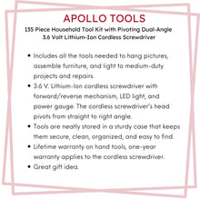 Apollo Tools 135 Piece Household Tool Set with Pivoting Dual-Angle 3.6 Volt Lithium-Ion Cordless Screwdriver - DT0773 features include: Includes all the tools needed to hang pictures, assemble furniture, and light to medium-duty projects and repairs. 
3.6 V. Lithium-Ion cordless screwdriver with forward/reverse mechanism, LED light, and power gauge. The cordless screwdriver’s head pivots from straight to right angle.
sturdy case that keeps tools secure, clean, organized, and easy to find