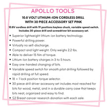 Apollo Tools 10.8 Volt Lithium-Ion Cordless Drill with 30 Piece Accessory Set PINK - DT4937P features include:  Superior lightweight lithium-ion battery technology.
Powerful drilling power.
Virtually no self-discharge.
Compact and light weight. Only weighs 2.2 lbs.
Able to deliver 15 Nm of torque. 
Lithium-Ion battery charges in 3 to 5 hours.
Easy one-handed changing of bits. 
Variable speed switch for smooth pilot drilling followed by rapid drilling at full speed.
30 piece accessory set