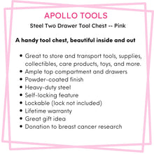 Apollo Tools 2-Drawer Pink Steel Chest -- DT5010P features include: A handy tool chest, beautiful inside and out
Great to store and transport tools, supplies, collectibles, care products, toys, and more.
Ample top compartment and drawers
Powder-coated finish
Heavy-duty steel
Self-locking feature
Lockable (lock not included)
Lifetime warranty
Great gift idea
Donation to breast cancer research