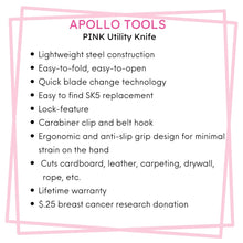 APOLLO TOOLS Ergonomic  Pink Utility Knife with Carabiner Clip and Fast-Change Blade - DT5017P features include; Lightweight steel construction
Easy-to-fold, easy-to-open 
Quick blade change technology 
Easy to find SK5 replacement 
Lock-feature
Carabiner clip and belt hook
Ergonomic and anti-slip grip design for minimal strain on the hand
 Cuts cardboard, leather, carpeting, drywall,  rope, etc.
Lifetime warranty
$.25 breast cancer research donation