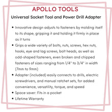 APOLLO TOOLS Universal Socket Tool and Power Drill Adapter - DT5022 features include: Innovative design adjusts to fasteners by molding itself to its shape, gripping it and holding it firmly in place as it turns.Grips a wide variety of bolts, nuts, screws, hex nuts, hooks, eye and lag screws, bolt heads, as well as odd-shaped fasteners, even broken and chipped fasteners of sizes ranging from 1/4" to 3/4" in width (7mm to 9mm).Adapter (included) easily connects to drills, electric screwdrivers, and more