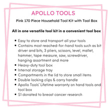 Apollo Tools 170 Piece Household Tool Kit with New and Improved Tool Box  PINK- DT7103P features include: Easy to store and transport all your tools 
Contains most reached-for-hand tools such as bit driver and bits, 3 pliers, scissors, level, mallet, hammer, tape measure, saw, screwdriver, hanging assortment and more
Heavy-duty tool box
Internal storage tray 
Compartments in the lid to store small items
Double locking clips & carry handle
Apollo Tools’ Lifetime warranty on hand tools and tool box
$1 donated