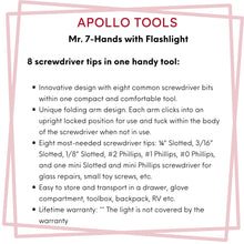 Apollo Tools Flashlight Mr. 7-Hands - DT1719 features include:  Innovative design with eight common screwdriver bits within one compact and comfortable tool. 
Unique folding arm design. Each arm clicks into an upright locked position for use and tuck within the body of the screwdriver when not in use.
Eight most-needed screwdriver tips: ¼” Slotted, 3/16” Slotted, 1/8” Slotted, #2 Phillips, #1 Phillips, #0 Phillips, and one mini Slotted and mini Phillips screwdriver for glass repairs, small toy screws, etc.
