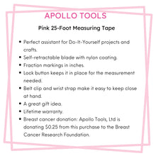 Apollo Tools 25ft. Tape Measure - Pink - DT5002P features include:  Perfect assistant for Do-It-Yourself projects and crafts.
Self-retractable blade with nylon coating.
Fraction markings in inches. 
Lock button keeps it in place for the measurement needed. 
Belt clip and wrist strap make it easy to keep close at hand. 
A great gift idea.
Lifetime warranty.
Breast cancer donation: Apollo Tools, Ltd is donating $0.25 from this purchase to the Breast Cancer Research Foundation.