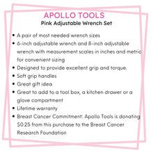 APOLLO TOOLS 2 Adjustable Wrenches - Pink - DT5007P features include:  A pair of most needed wrench sizes
6-inch adjustable wrench and 8-inch adjustable wrench with measurement scales in inches and metric for convenient sizing
Designed to provide excellent grip and torque. 
Soft grip handles
Great gift idea 
Great to add to a tool box, a kitchen drawer or a glove compartment
Lifetime warranty
Breast Cancer Commitment: Apollo Tools is donating $0.25 from this purchase to the Breast Cancer Research Foundation