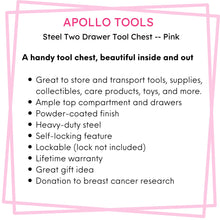 Apollo Tools 2-Drawer Pink Steel Chest -- DT5010P features include: A handy tool chest, beautiful inside and out

Great to store and transport tools, supplies, collectibles, care products, toys, and more.
Ample top compartment and drawers
Powder-coated finish
Heavy-duty steel
Self-locking feature
Lockable (lock not included)
Lifetime warranty
Great gift idea
Donation to breast cancer research