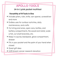 Apollo Tools 14-in-1 Pink High-Quality Pocket Multitool Pliers features include: Includes pliers, ruler, knife, can opener, screwdriver and more
Endless uses for outdoor activities, daily maintenance, and crafts
Cut string and wires, open cans, bottles, and battery compartments, file wood and metal, scale a fish, cut small branches, etc.
Keep in a purse, backpack, glove compartment, drawer
Fits in your pocket and the palm of your hand when closed 
Great gift idea 
$.25 breast cancer research donation